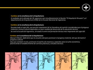 Cambios en la enseñanza de la Arquitectura:
A mediados de la década del 30, aparecen casi simultáneamente la Revista “El Arquitecto Peruano” y el
departamento de Arquitectura (1946) de la Escuela Nacional de Ingenieros.
Cambios en la enseñanza de la Arquitectura:
Durante todo el siglo XIX, una porción importante de los hacedores de opinión consideraba que el progreso
material e incluso cultural dependían en gran medida del desarrollo de la educación técnica.
Se creó la Escuela de Ingenieros, sin duda el centro de formación técnica más importante del siglo XIX.
Cambios en la enseñanza de la Arquitectura:
Manuel Villarán: defenderá que la escuela está para promover el progreso material, del que derivará el
progreso cultural.
Hay que combatir el ocio, promover el espíritu de empresa y capacitar para la lucha económica,
favoreciendo el establecimiento de carreras prácticas y estudios técnicos.
 