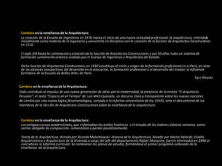 Cambios en la enseñanza de la Arquitectura:
La creación de la Escuela de Ingenieros en 1876 marca el inicio de una nueva actividad profesional: la arquitectura, entendida
inicialmente como materia de la ingeniería y convertirla en disciplina con la creación de la Sección de Arquitectos Constructores
en 1910.
El siglo XIX hasta la culminación y creación de la Sección de Arquitectos Constructores y por 50 años hubo un sistema de
formación sumamente práctica avalado por el Cuerpo de Ingenieros y Arquitectos del Estado.
Dicha Sección de Arquitectos Constructores en 1910 constituye el inicio y origen de la formación profesional en el Perú, en vista
de los alcances prospectivos del desarrollo en la educación, la formación profesional y el desarrollo del Estado; la influencia
formativa de la Escuela de Bellas Artes de París.
Syra Álvarez
Cambios en la enseñanza de la Arquitectura:
Todo contribuía al impulso de una nueva generación de ideas por la modernidad, la presencia de la revista “El Arquitecto
Peruano”; el texto “Espacio en el Tiempo” de Luis Miró Quesada, un discurso claro y transparente sobre las nuevas nociones
de cambio por una nueva lógica fenomenológica, sumada a la reforma universitaria de ley 10555, ante el descontento de los
miembros de la Sección de Arquitectos Constructores sobre la enseñanza de la arquitectura.
Cambios en la enseñanza de la Arquitectura:
Los antiguos cursos academicistas, que enfatizaban los estilos históricos y el estudio de los órdenes clásicos romanos -como
norma obligada de composición- comenzaron a perder paulatinamente.
Teoría de la Arquitectura, dictado por Ricardo Malachowski: Historia de la Arquitectura, llevado por Héctor Velarde; Diseño
Arquitectónico y Arquitectura de la Vivienda a cargo del jefe del departamento Rafael Marquina, fueron eliminados en 1948 al
concretarse la reforma curricular. Se cambiaron los planes de estudio, formándose el primer programa ordenado de la
enseñanza de la arquitectura.
 