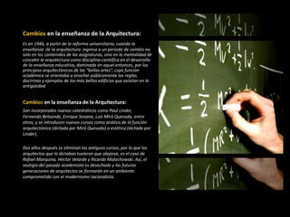 Cambios en la enseñanza de la Arquitectura:
Es en 1946, a partir de la reforma universitaria, cuando la
enseñanza de la arquitectura ingresa a un período de cambio no
sólo en los contenidos de las asignaturas, sino en la mentalidad de
concebir la arquitectura como disciplina científica en el desarrollo
de la enseñanza educativa, dominada en aquel entonces, por los
principios arquitectónicos de las “bellas artes”, cuya función
académica se orientaba a enseñar públicamente las reglas,
doctrinas y ejemplos de los más bellos edificios que existían en la
antigüedad.
Cambios en la enseñanza de la Arquitectura:
Son incorporados nuevos catedráticos como Paul Linder,
Fernando Belaúnde, Enrique Seoane, Luis Miró Quesada, entre
otros; y se introducen nuevos cursos como análisis de la función
arquitectónica (dictada por Miró Quesada) o estética (dictada por
Linder).
Dos años después se eliminan los antiguos cursos, por lo que los
arquitectos que lo dictaban tuvieron que alejarse, es el caso de
Rafael Marquina, Héctor Velarde y Ricardo Malachowski. Así, el
vestigio del pasado academista es desechado y las futuras
generaciones de arquitectos se formarán en un ambiente
comprometido con el modernismo racionalista.
 