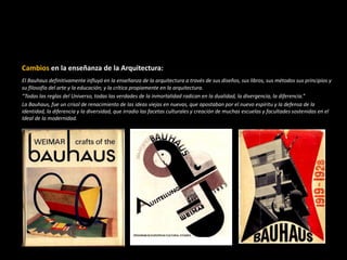 Cambios en la enseñanza de la Arquitectura:
El Bauhaus definitivamente influyó en la enseñanza de la arquitectura a través de sus diseños, sus libros, sus métodos sus principios y
su filosofía del arte y la educación; y la crítica propiamente en la arquitectura.
“Todas las reglas del Universo, todas las verdades de la inmortalidad radican en la dualidad, la divergencia, la diferencia.”
La Bauhaus, fue un crisol de renacimiento de las ideas viejas en nuevas, que apostaban por el nuevo espíritu y la defensa de la
identidad, la diferencia y la diversidad, que irradio las facetas culturales y creación de muchas escuelas y facultades sostenidas en el
Ideal de la modernidad.
 