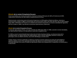 Difusión de la revista El Arquitecto Peruano:
Entre los periódicos y/o revistas precedentes tenemos los diarios El Peruano de 1825 y El Comercio de 1839,
conformaron testimonios de vida urbana y arquitectónica en el Perú.
Posteriormente, instituciones como la Escuela de Ingenieros en 1876 publica el Boletín de Minas, Industrias y
Construcciones y luego en 1880, la revista Anales de construcciones civiles y de minas del Perú, que se edita irregular
hasta 1901; el Ministerio de Fomento con el Boletín del ministerio de fomento, así mismo la Sociedad de Ingenieros
del Perú creada en 1898 y cuya Revista se denominó Informaciones y Memorias.
Difusión de la revista El Arquitecto Peruano:
A inicios de siglo aparece Prisma, el 15 de noviembre de 1905 hasta 1907; en 1908, se funda la revista Variedades,
con informaciones relativas a la vida política y social de la ciudad de Lima.
En 1920, se crea la revista Mundial bajo la dirección de Andrés Aramburú Salinas, con diversos temas de la
sociedad limeña, con tópicos diversos de índole política, social, cultural, fotográfico, literario e incluso con
personajes como Luis Alberto Sánchez, José Carlos Mariátegui y muchos otros.
Ciudad, Campo y Caminos publicada en 1924 que constituye el primer esfuerzo por temas de especialidad en
aspectos urbanos; con la crisis superada de los años 30; aparece la revista El Arquitecto Peruano, creado por
Fernando Belaúnde Ferry como el medio de información a favor de la arquitectura, el urbanismo, la construcción y
la decoración.
 