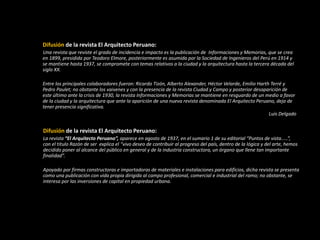 Difusión de la revista El Arquitecto Peruano:
Una revista que reviste el grado de incidencia e impacto es la publicación de Informaciones y Memorias, que se crea
en 1899, presidida por Teodoro Elmore, posteriormente es asumida por la Sociedad de Ingenieros del Perú en 1914 y
se mantiene hasta 1937, se compromete con temas relativos a la ciudad y la arquitectura hasta la tercera década del
siglo XX.
Entre los principales colaboradores fueron: Ricardo Tizón, Alberto Alexander, Héctor Velarde, Emilio Harth Terré y
Pedro Paulet; no obstante los vaivenes y con la presencia de la revista Ciudad y Campo y posterior desaparición de
este último ante la crisis de 1930, la revista Informaciones y Memorias se mantiene en resguardo de un medio a favor
de la ciudad y la arquitectura que ante la aparición de una nueva revista denominada El Arquitecto Peruano, deja de
tener presencia significativa.
Luis Delgado
Difusión de la revista El Arquitecto Peruano:
La revista “El Arquitecto Peruano”, aparece en agosto de 1937, en el sumario 1 de su editorial “Puntos de vista.....”,
con el titulo Razón de ser explica el “vivo deseo de contribuir al progreso del país, dentro de la lógica y del arte, hemos
decidido poner al alcance del público en general y de la industria constructora, un órgano que llene tan importante
finalidad”.
Apoyado por firmas constructoras e importadoras de materiales e instalaciones para edificios, dicha revista se presenta
como una publicación con vida propia dirigida al campo profesional, comercial e industrial del ramo; no obstante, se
interesa por las inversiones de capital en propiedad urbana.
 