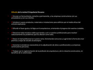 Difusión de la revista El Arquitecto Peruano:
• 1 Vincular en forma directa, estrecha y permanente, a las empresas constructoras con sus
proveedores y con sus clientes.
• 2 Introducir nuevos productos, materiales e instalaciones para edificios por el medio eficaz del
artículo explicativo.
• 3 Difundir el buen gusto y la lógica en la arquitectura, orientando el progreso de nuestras ciudades.
• 4 Patrocinar toda iniciativa viable que tienda a unir a nuestros profesionales para resolver
colectivamente los problemas que los afectan como tales.
• 5 Elevar el nivel profesional en nuestro ramo, fomentando concursos y sugiriendo la forma de crear
premios y viajes de estudio al extranjero.
• 6 Fomentar la tendencia nacionalista en la adjudicación de obras a profesionales y a empresas
constructoras peruanas.
• 7 Trabajar por la reglamentación de la profesión de arquitectura y de la industria constructora, en
beneficio de la colectividad.
 