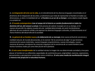1.- La integración del arte con la vida, es el entendimiento de los diversos lenguajes encontrados en el
fenómeno de la integración de las artes; un fenómeno que trata de representar al hombre en todas sus
dimensiones, es decir, la totalidad del ser -el hombre es un ser de su tiempo– como objeto creado ligado
a su propio ser.
2.- El mundo contemporáneo trae al campo de la historia un cambio fundamental en todos los
dominios del ser, del conocer y actuar. Este proceso de valorar el propio ser en su tiempo, en la
manera de percibir los objetos visuales de una realidad determinada, de sentir los fenómenos
afectivos de una conducta ceñida y de expresar los diversos lenguajes culturales, es determinante en el
marco histórico del desarrollo de la sociedad.
3.- La génesis de un hombre nuevo y la elaboración de su mensaje; ésta nueva actitud de conciencia y
realidad natural, de mundo desconocido, en la esencia “de la conciencia de algo” en que tenemos
conciencia de nuevos materiales, nuevos lenguajes arquitectónicos, nuevas tecnologías, nuevas
maneras de pensar, corroboran las vivencias singulares de la conciencia de un nuevo hombre como
hechos humanos reales y/o como libre ficción de la fantasía.
4.- El arte como transformador de la realidad retrata la imagen de una determinada sociedad y sirve para
educar al hombre en sus diferentes capacidades de sentimiento puro, originalidad, vivencias, expresiones,
pensamientos y percepciones universales como simbólicas. El arte como medio de manifestación integral
y vivencia más propia de la naturaleza humana.
 