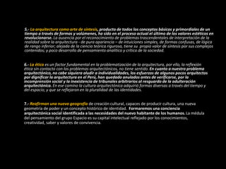 5.- La arquitectura como arte de síntesis, producto de todos los conceptos básicos y primordiales de un
tiempo a través de formas y volúmenes, ha sido en el proceso actual el último de los valores estéticos en
revolucionarse. La ausencia por el reconocimiento de problemas trascendentales de interpretación de la
realidad sobre la arquitectura - de pura apariencia – de intuiciones simples, de formas confusas, de lógica
de rango inferior; alejada de la ciencia teórica rigurosa, tiene su propio valor de síntesis por sus complejos
contenidos; y poco desarrollo de pensamiento analítico y crítico de la sociedad.
6.- La ética es un factor fundamental en la problematización de la arquitectura, por ello, la reflexión
ética sin contacto con los problemas arquitectónicos, no tiene sentido. En cuanto a nuestro problema
arquitectónico, no cabe siquiera aludir a individualidades, los esfuerzos de algunos pocos arquitectos
por dignificar la arquitectura en el Perú, han quedado anulados antes de verificarse, por la
incomprensión social y la inexistencia de tribunales arbitrarios al resguardo de la adulteración
arquitectónica. En ese camino la cultura arquitectónica adquirió formas diversas a través del tiempo y
del espacio; y que se reflejaron en la pluralidad de las identidades.
7.- Reafirman una nueva geografía de creación cultural, capaces de producir cultura, una nueva
geometría de poder y un concepto histórico de identidad. Formaremos una conciencia
arquitectónica social identificada a las necesidades del nuevo habitante de los humanos. La médula
del pensamiento del grupo Espacio es su capital intelectual reflejado por los conocimientos,
creatividad, saber y valores de convivencia.
 