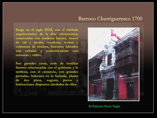 Surge en el siglo XVII, son el símbolo
arquitectónico de la élite aristocrática,
construidas con maderas fuertes, muros
de cal y piedra, escaleras, techos y
columnas de madera, balcones labrados
con celosías y posteriormente con
ventanas y vidrio.
Son grandes casas, sede de familias
ilustres relacionadas con el gobierno y la
nobleza, con el comercio, con grandes
portadas, balcones en la fachada, planta
de dos pisos, zaguán, patios y
habitaciones dispuesta alrededor de ellos.
El Palacio Torre Tagle
 