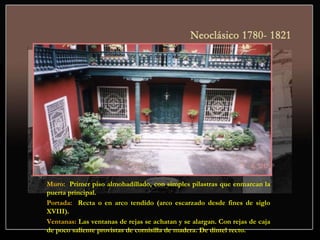 Muro: Primer piso almohadillado, con simples pilastras que enmarcan la
puerta principal.
Portada: Recta o en arco tendido (arco escarzado desde fines de siglo
XVIII).
Ventanas: Las ventanas de rejas se achatan y se alargan. Con rejas de caja
de poco saliente provistas de cornisilla de madera. De dintel recto.
 