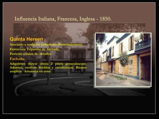 Quinta Hereen
Asociado a tradición palladiana (Neoclasicismo).
Estructura Tripartita de fachada.
Purismo clásico de detalles.
Fachada:
Adquieren mayor altura 2 pisos generalmente.
Adornos, motivos floridos y escultóricos. Ritmos
amplios. Artesanía en yeso.
 