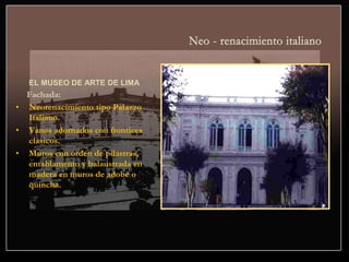 EL MUSEO DE ARTE DE LIMA
Fachada:
• Neorenacimiento tipo Palazzo
Italiano.
• Vanos adornados con frontices
clásicos.
• Muros con orden de pilastras,
entablamento y balaustrada en
madera en muros de adobe o
quincha.
 