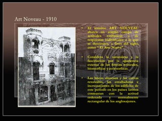 • El termino ART NOUVEAU
abarca un amplio campo de
actitudes estilísticas y de
respuestas individuales a lo que
se denomino, a fines del siglo,
como “ El Arte Nuevo”.
• Considera la naturaleza y la
fascinación por la apariencia
externa de las formas naturales,
biomorficas y zoomorficas.
• Las líneas sinuosas y las curvas
retorcidas, las entalladuras e
incrustaciones de los edificios de
este periodo en los países latinos
contrastan con la actitud
ordenada y normalmente
rectangular de los anglosajones.
 