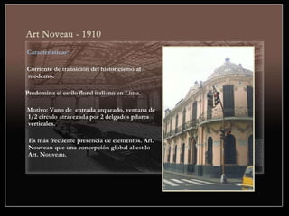 Características:
Corriente de transición del historicismo al
moderno.
Predomina el estilo floral italiano en Lima.
Motivo: Vano de entrada arqueado, ventana de
1/2 círculo atravezada por 2 delgados pilares
verticales.
Es más frecuente presencia de elementos. Art.
Nouveau que una concepción global al estilo
Art. Nouveau.
 