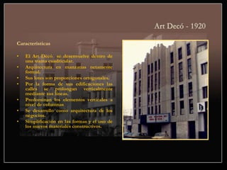 Características
• El Art Decó se desenvuelve dentro de
una trama cuadricular.
• Arquitectura en manzanas netamente
formal.
• Sus lotes son proporciones ortogonales.
• Por la forma de sus edificaciones las
calles se prolongan verticalmente
mediante sus líneas.
• Predominan los elementos verticales a
nivel de columnas
• Se desarrollo como arquitectura de los
negocios.
• Simplificación en las formas y el uso de
los nuevos materiales constructivos.
 