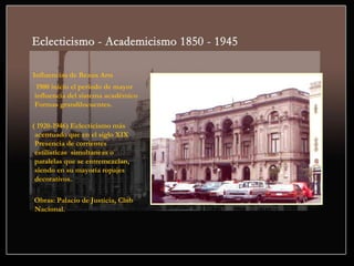 Influencias de Beaux Arts
1900 inicio el periodo de mayor
influencia del sistema académico
Formas grandilocuentes.
( 1920-1946) Eclecticismo más
acentuado que en el siglo XIX
Presencia de corrientes
estilísticas simultaneas o
paralelas que se entremezclan,
siendo en su mayoría ropajes
decorativos.
Obras: Palacio de Justicia, Club
Nacional.
 
