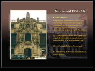 • Características
Desplaza al academismo francés y se
convierte en estilo institucional, se
caracteriza por la combinación de
motivos hispano-coloniales con
elementos de arq. Árabe y de Andalucía.
a) Academizante: Dosis de Neobarroco
español. Simetría, criterio clásico en su
composición y su monumentalidad.
Obra: Fachada Palacio Arzobispal.
b) Pintoresco: Asimetría, masas sólidas,
muros llanos.
 