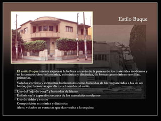 El estilo Buque intenta expresar la belleza a través de la pureza de los materiales modernos y
en la composición volumétrica, asimétrica y dinámica, de formas geométricas sencillas,
primarias.
Volados corridos y elementos horizontales como barandas de hierro parecidas a las de un
barco, que fueron las que dieron el nombre al estilo.
Uso del “ojo de buey” y barandas de hierro
Énfasis en la expresión escueta de los materiales modernos
Uso de vidrio y cromo
Composición asimétrica y dinámica
Alero, volados en ventanas que dan vuelta a la esquina
 