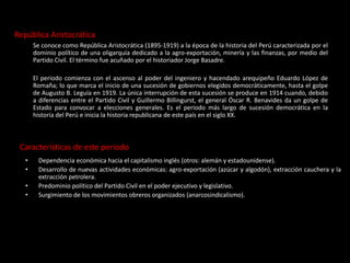 República Aristocrática
Se conoce como República Aristocrática (1895-1919) a la época de la historia del Perú caracterizada por el
dominio político de una oligarquía dedicado a la agro-exportación, minería y las finanzas, por medio del
Partido Civil. El término fue acuñado por el historiador Jorge Basadre.
El periodo comienza con el ascenso al poder del ingeniero y hacendado arequipeño Eduardo López de
Romaña; lo que marca el inicio de una sucesión de gobiernos elegidos democráticamente, hasta el golpe
de Augusto B. Leguía en 1919. La única interrupción de esta sucesión se produce en 1914 cuando, debido
a diferencias entre el Partido Civil y Guillermo Billingurst, el general Óscar R. Benavides da un golpe de
Estado para convocar a elecciones generales. Es el periodo más largo de sucesión democrática en la
historia del Perú e inicia la historia republicana de este país en el siglo XX.
Características de este periodo
• Dependencia económica hacia el capitalismo inglés (otros: alemán y estadounidense).
• Desarrollo de nuevas actividades económicas: agro-exportación (azúcar y algodón), extracción cauchera y la
extracción petrolera.
• Predominio político del Partido Civil en el poder ejecutivo y legislativo.
• Surgimiento de los movimientos obreros organizados (anarcosindicalismo).
 