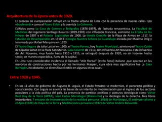 Arquitectura de la época antes de 1920.
El proceso de europeización influyo en la trama urbana de Lima con la presencia de nuevas calles tipo
«boulevards» como el Paseo Colón y la avenida La Colmena.
Edificios como La Casa de Correos y Telégrafos (1876-1897), de fachada renacentista. La Facultad de
Medicina del ingeniero Santiago Basurco (1899-1903) con influencia francesa, asimismo La Cripta de los
Héroes de 1907 y el Palacio Legislativo de 1908. La tienda Oeschle de la Plaza de Armas en 1917, la
Estación de Desamparados en 1910. El Colegio Nuestra Señora de Guadalupe iniciada por Máximo Doig y
terminada por Rafael Marquina en 1920.
El Teatro Segura de Julio Lattini en 1909, el Teatro Forero, hoy Teatro Municipal, asimismo el Teatro Colón
de Claudio Sahut en la Plaza San Martín. Casa Courret de 1910, con influencia Art Nouveau. Esta influencia
del Art Nouveau, muy fuerte hacia 1910 y 1915, se extinguió después de 1920, no sin haberse hecho
sentir, de manera esporádica, fuera de la capital.
En Lima tuvo considerable incidencia el llamado “stile floreal” (estilo floral) italiano ,que aparece en las
mayorías de construcciones hecha por los hermanos Masperi, cuya obra mas significativa fue La Casa
Barragán, no obstante, se diversifica el estilo en algunas otras casas.
Entre 1920 y 1945.
• En los 11 años de gobierno de Augusto B. Leguía, el Estado Peruano se modernizo, el panorama político y
social cambia. Con Leguía se asienta las bases de un intento de modernización por el ingreso de los sectores
populares a la vida política del país. La presencia de partidos políticos y posturas ideológicas como Víctor
Raúl Hay de la Torre (APRA), José Carlos Mariátegui (Marxismo) y la ideología de la derecha. Tres libros
importantes: 7 ensayos de interpretación de la realidad peruana (1928) de Mariátegui, El antimperialismo y
el Apra (1928) de Haya de la Torre y Meditaciones peruanas (1932) de Víctor Andrés Belaunde.
 