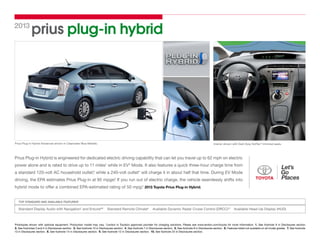 prius plug-in hybrid2013
Prius Plug-in Hybrid Advanced shown in Clearwater Blue Metallic. Interior shown with Dark Gray SofTex®
-trimmed seats.
Prototypes shown with optional equipment. Production model may vary. *Leviton is Toyota’s approved provider for charging solutions. Please see www.leviton.com/toyota for more information. 1. See footnote 9 in Disclosures section. 
2. See footnotes 3 and 4 in Disclosures section.  3. See footnote 10 in Disclosures section.  4. See footnote 7 in Disclosures section.  5. See footnote 8 in Disclosures section.  6. Features listed not available on all model grades.  7. See footnote
13 in Disclosures section.  8. See footnote 14 in Disclosures section.  9. See footnote 12 in Disclosures section.  10. See footnote 24 in Disclosures section.
Prius Plug-in Hybrid is engineered for dedicated electric driving capability that can let you travel up to 62 mph on electric
power alone and is rated to drive up to 11 miles1
while in EV2
Mode. It also features a quick three-hour charge time from
a standard 120-volt AC household outlet,3
while a 240-volt outlet* will charge it in about half that time. During EV Mode
driving, the EPA estimates Prius Plug-in at 95 mpge.4
If you run out of electric charge, the vehicle seamlessly shifts into
hybrid mode to offer a combined EPA-estimated rating of 50 mpg.5
2013 Toyota Prius Plug-in Hybrid.
Standard Display Audio with Navigation7
and Entune®8
  Standard Remote Climate9
  Available Dynamic Radar Cruise Control (DRCC)10
  Available Head-Up Display (HUD)
TOP STANDARD AND AVAILABLE FEATURES6
 