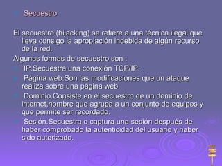 Secuestro El secuestro (hijacking) se refiere a una técnica ilegal que lleva consigo la apropiación indebida de algún recurso de la red.  Algunas formas de secuestro son : IP.Secuestra una conexión TCP/IP. Página web.Son las modificaciones que un ataque realiza sobre una página web. Dominio.Consiste en el secuestro de un dominio de internet,nombre que agrupa a un conjunto de equipos y que permite ser recordado. Sesión.Secuestra o captura una sesión después de haber comprobado la autenticidad del usuario y haber sido autorizado. 