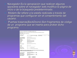 Navegador.Es la apropiación que realizan algunos spywares sobre el navegador web,modifica la página de inicio o de la búsqueda predeterminada. Módem.Se refiere a la estafa realizada a través de programas que configuran sin el consentimiento del usuario. Puertas traseras(BackDoors).Son fragmentos de código de un  programa que se inserta para probar dicho programa. 