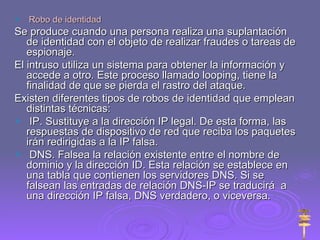 Robo de identidad Se produce cuando una persona realiza una suplantación de identidad con el objeto de realizar fraudes o tareas de espionaje. El intruso utiliza un sistema para obtener la información y accede a otro. Este proceso llamado looping, tiene la finalidad de que se pierda el rastro del ataque. Existen diferentes tipos de robos de identidad que emplean distintas técnicas: IP. Sustituye a la dirección IP legal. De esta forma, las respuestas de dispositivo de red que reciba los paquetes irán redirigidas a la IP falsa. DNS. Falsea la relación existente entre el nombre de dominio y la dirección ID. Esta relación se establece en una tabla que contienen los servidores DNS. Si se falsean las entradas de relación DNS-IP se traducirá  a una dirección IP falsa, DNS verdadero, o viceversa. 