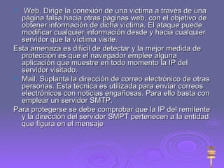 Web. Dirige la conexión de una victima a través de una página falsa hacia otras páginas web, con el objetivo de obtener información de dicha víctima. El ataque puede modificar cualquier información desde y hacia cualquier servidor que la víctima visite.  Esta amenaza es difícil de detectar y la mejor medida de protección es que el navegador emplee alguna aplicación que muestre en todo momento la IP del servidor visitado. Mail. Suplanta la dirección de correo electrónico de otras personas. Esta técnica es utilizada para enviar correos electrónicos con noticias engañosas. Para ello basta con emplear un servidor SMTP. Para protegerse se debe comprobar que la IP del remitente y la dirección del servidor SMPT pertenecen a la entidad que figura en el mensaje 