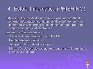 4.-Estafa Informática (PHISHING) Este es un tipo de delito informático, que se comete al obtener información confidencial. El estafador se hace pasar por una empresa de confianza con una aparente comunicación oficial electrónica. Los trucos más usados son: Escribir de manera incorrecta las URL. Empleo de subdominios. Alterar la  barra de direcciones . Utilización del propio código de programa de la entidad o servicio suplantado. 