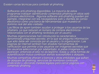 Existen varias técnicas para combatir el phishing: Softwares anti-phishing disponibles. La mayoría de estos programas trabajan identificando contenidos phishing en sitios web y correos electrónicos.  Algunos software anti-phishing pueden por ejemplo, integrarse con los navegadores web y clientes de correo electrónico como una barra de herramientas que muestra el dominio real del sitio visitado.  Los filtros de spam también ayudan a proteger a los usuarios de los phishers, ya que reducen el número de correos electrónicos relacionados con el phishing recibidos por el usuario. Muchas organizaciones han introducido la característica denominada preguntas secreta, en la que se pregunta información que sólo debe ser conocida por el usuario y la organización. Las páginas de Internet también han añadido herramientas de verificación que permite a los usuarios ver imágenes secretas que los usuarios seleccionan por adelantado; sí estas imágenes no aparecen, entonces el sitio no es legítimo. Estas (y otras formas de autentificación mutua continúan siendo susceptibles a ataques,  Muchas compañías ofrecen a bancos y otras entidades que sufren de ataques de phishing, servicios de monitoreo continuos, analizando y utilizando medios legales para cerrar páginas con contenido phishing. 