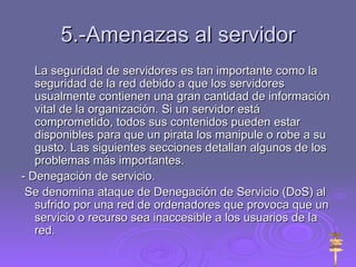 5.-Amenazas al servidor La seguridad de servidores es tan importante como la seguridad de la red debido a que los servidores usualmente contienen una gran cantidad de información vital de la organización. Si un servidor está comprometido, todos sus contenidos pueden estar disponibles para que un pirata los manipule o robe a su gusto. Las siguientes secciones detallan algunos de los problemas más importantes.  - Denegación de servicio. Se denomina ataque de Denegación de Servicio (DoS) al sufrido por una red de ordenadores que provoca que un servicio o recurso sea inaccesible a los usuarios de la red. 