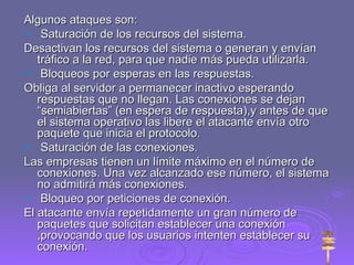 Algunos ataques son: Saturación de los recursos del sistema. Desactivan los recursos del sistema o generan y envían tráfico a la red, para que nadie más pueda utilizarla. Bloqueos por esperas en las respuestas. Obliga al servidor a permanecer inactivo esperando respuestas que no llegan. Las conexiones se dejan “semiabiertas” (en espera de respuesta),y antes de que el sistema operativo las libere el atacante envía otro paquete que inicia el protocolo. Saturación de las conexiones. Las empresas tienen un límite máximo en el número de conexiones. Una vez alcanzado ese número, el sistema no admitirá más conexiones. Bloqueo por peticiones de conexión. El atacante envía repetidamente un gran número de paquetes que solicitan establecer una conexión ,provocando que los usuarios intenten establecer su conexión.  
