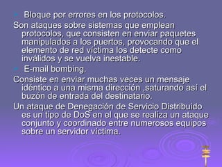Bloque por errores en los protocolos. Son ataques sobre sistemas que emplean protocolos, que consisten en enviar paquetes manipulados a los puertos, provocando que el elemento de red víctima los detecte como inválidos y se vuelva inestable. E-mail bombing. Consiste en enviar muchas veces un mensaje idéntico a una misma dirección ,saturando así el buzón de entrada del destinatario. Un ataque de Denegación de Servicio Distribuido es un tipo de DoS en el que se realiza un ataque conjunto y coordinado entre numerosos equipos sobre un servidor víctima. 