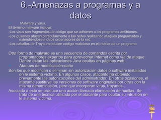 6.-Amenazas a programas y a datos Malware y virus. El término malware incluye: -Los virus son fragmentos de código que se adhieren a los programas anfitriones. -Los gusanos atacan particularmente a las redes realizando ataques programados y extendiéndose a otros ordenadores de la red. -Los caballos de Troya introducen código malicioso en el interior de un programa Otra forma de malware es una secuencia de comandos escrita por programadores expertos para aprovechar Internet como vía de ataque. Dentro están las aplicaciones Java ocultas en páginas web. Ataques de modificación-daño Son los que modifican o eliminan sin autorización datos o software instalados en le sistema víctima. En algunos casos, atacante ha obtenido previamente las autorizaciones del administrador. En otras ocasiones, el atacante sustituye las versiones de software originales por otras con la misma denominación, pero que incorporan virus, troyanos… Asociado a esto se produce una acción llamada eliminación de huellas. Se trata de una técnica utilizada por el atacante para ocultar su intrusión en le sistema víctima. 