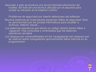 Asociado a esto se produce una acción llamada eliminación de huellas. Se trata de una técnica utilizada por el atacante para ocultar su intrusión en le sistema víctima. Problemas de seguridad por diseño defectuoso del software Muchos sistemas de ordenadores presentan fallos de seguridad. Esto es aprovechado por los piratas informáticos para acceder a archivos, obtener claves… Los sistemas operativos que tienen un código abierto tienen fallos o “agujeros” más conocidos y controlados que los sistemas operativos cerrados Los ataques por vulnerabilidades en los navegadores son ataques que se realizan sobre navegadores aprovechando fallos internos en su programación  