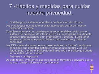 7.-Hábitos y medidas para cuidar nuestra privacidad. Cortafuegos y sistemas operativos de detección de intrusos. Los cortafuegos nos ayudan a evitar que pueda entrar en nuestro ordenador un pirata. Complementando a un cortafuegos es recomendable contar con un sistema de detección de intrusos(IDS),es un programa que detecta accesos desautorizados a un ordenador o a una red. Suele tener sensores con los que puede obtener datos externos y detectar anomalías.  Los IDS suelen disponer de una base de datos de “firmas” de ataques conocidos que permiten distinguir entre un uso normal y un uso fraudulento, o entre el tráfico normal de la red y el tráfico que puede ser resultado de un ataque. Antivirus + antispyware De esta forma, evitaremos que nos manden troyanos o spyware que, a su vez , envíen información confidencial. 
