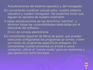 Actualizaciones del sistema operativo y del navegador Es conveniente mantener actualizados, nuestro sistema operativo y nuestro navegador. Asi podemos evitar que, alguien se apodere de nuestro ordenador. A estas actualizaciones se las denomina “parches”, y eliminan todas las vulnerabilidades detectadas por el fabricante del software. Envío de correos electrónicos Es conveniente disponer de filtros de spam, que pueden realizarse configurando los programas de correo, o bien por medio de programas específicos antispam. Es conveniente cuando enviemos un e-mail a varios contactos, utilizar el “correo oculto” para no mostrarlos y que aparezcan como privados. 