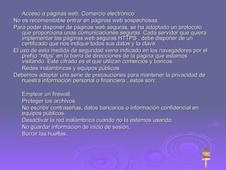Acceso a páginas web. Comercio electrónico No es recomendable entrar en páginas web sospechosas. Para poder disponer de páginas web seguras, se ha adoptado un protocolo que proporciona unas comunicaciones seguras. Cada servidor que quiera implementar las páginas web seguras HTTPS , debe disponer de un certificado que nos indique todos sus datos y la clave. El uso de esta medida de seguridad viene indicado en los navegadores por el prefijo “https” en la barra de direcciones de la página que estamos visitando. Este cifrado es el que utilizan comercios y bancos. Redes inalámbricas y equipos públicos Debemos adoptar una serie de precauciones para mantener la privacidad de nuestra información personal o financiera , estos son: Emplear un firewall. Proteger los archivos. No escribir contraseñas, datos bancarios o información confidencial en equipos públicos. Desactivar la red inalámbrica cuando no la estemos usando. No guardar información de inicio de sesión. Borrar las huellas. 