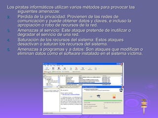 Los piratas informáticos utilizan varios métodos para provocar las siguientes amenazas:  Pérdida de la privacidad: Provienen de las redes de comunicación y puede obtener datos y claves, e incluso la apropiación o robo de recursos de la red. Amenazas al servicio: Este ataque pretende de inutilizar o degradar el servicio de una red. Saturación de los recursos del sistema: Estos ataques desactivan o saturan los recursos del sistema. Amenazas a programas y a datos: Son ataques que modifican o eliminan datos como el software instalado en el sistema víctima. 