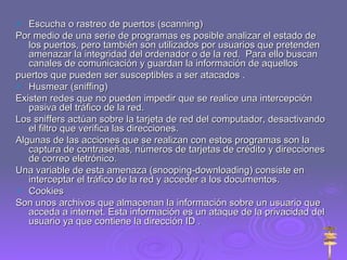 Escucha o rastreo de puertos (scanning) Por medio de una serie de programas es posible analizar el estado de los puertos, pero también son utilizados por usuarios que pretenden amenazar la integridad del ordenador o de la red.  Para ello buscan canales de comunicación y guardan la información de aquellos  puertos que pueden ser susceptibles a ser atacados . Husmear (sniffing) Existen redes que no pueden impedir que se realice una intercepción pasiva del tráfico de la red.  Los sniffers actúan sobre la tarjeta de red del computador, desactivando el filtro que verifica las direcciones. Algunas de las acciones que se realizan con estos programas son la captura de contraseñas, números de tarjetas de crédito y direcciones de correo eletrónico. Una variable de esta amenaza (snooping-downloading) consiste en interceptar el tráfico de la red y acceder a los documentos. Cookies Son unos archivos que almacenan la información sobre un usuario que acceda a internet. Esta información es un ataque de la privacidad del usuario ya que contiene la dirección ID . 