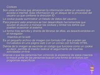 Cookies Son unos archivos que almacenan la información sobre un usuario que acceda a internet. Esta información es un ataque de la privacidad del usuario ya que contiene la dirección ID . La cookie puede suministrar un listado de datos del usuario. Para prevenir esta amenaza se han desarrollado herramientas que ayudan al usuario a manejar las cookies y limitar los daños que pueden ocasionar al sistema. La forma más sencilla y directa de librarse de ellas, es desactivándolas en el navegador. Insectos en la web Es un pequeño archivo de imagen con formato GIF que pueden ser incrustados en una página web o en un correo con formato HTML. Detrás de la imagen se esconde un código que funciona como un cookie es decir, permite al insecto realizar el seguimiento de muchas actividades on-line. Gracias a que las personas han conocido la existencia de estos insectos la mayor parte de las personas buscan una forma de evitarlos con programas específicos. 