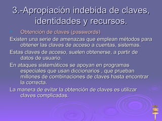 3.-Apropiación indebida de claves, identidades y recursos. Obtención de claves (passwords) Existen una serie de amenazas que emplean métodos para obtener las claves de acceso a cuentas, sistemas. Estas claves de acceso, suelen obtenerse, a partir de datos de usuario. En ataques sistemáticos se apoyan en programas especiales que usan diccionarios , que prueban millones de combinaciones de claves hasta encontrar la correcta.  La manera de evitar la obtención de claves es utilizar claves complicadas.  
