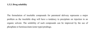 1.3.3. Drug solubility
The formulation of insoluble compounds for parenteral delivery represents a major
problem as the insoluble drug will have a tendency to precipitate on injection in an
organic solvent. The solubility of such compounds can be improved by the use of
phosphate or hemisuccinate (ester type) prodrugs.
 