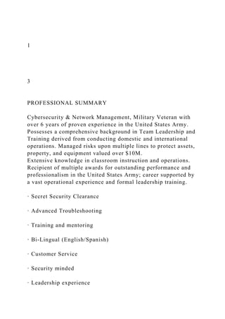 1
3
PROFESSIONAL SUMMARY
Cybersecurity & Network Management, Military Veteran with
over 6 years of proven experience in the United States Army.
Possesses a comprehensive background in Team Leadership and
Training derived from conducting domestic and international
operations. Managed risks upon multiple lines to protect assets,
property, and equipment valued over $10M.
Extensive knowledge in classroom instruction and operations.
Recipient of multiple awards for outstanding performance and
professionalism in the United States Army; career supported by
a vast operational experience and formal leadership training.
· Secret Security Clearance
· Advanced Troubleshooting
· Training and mentoring
· Bi-Lingual (English/Spanish)
· Customer Service
· Security minded
· Leadership experience
 
