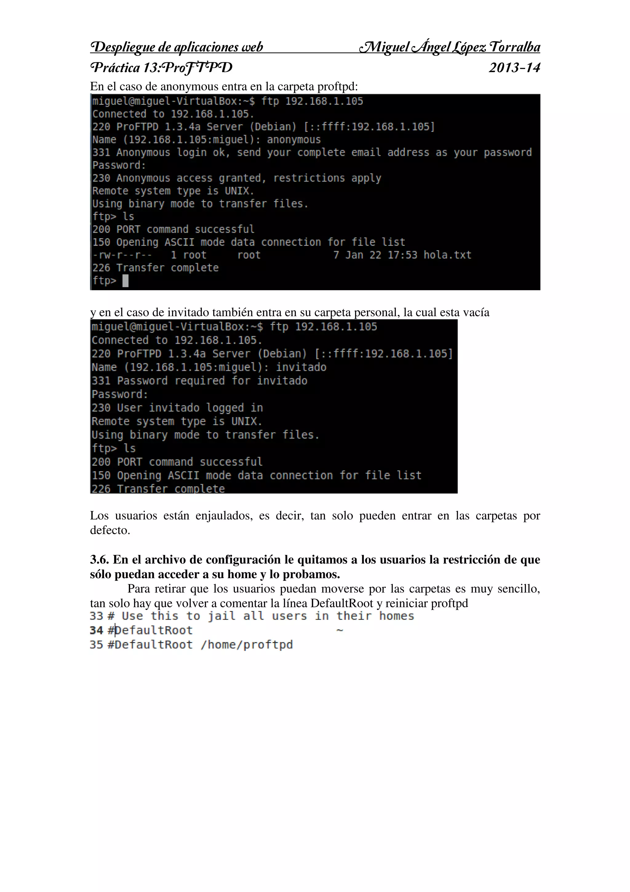 Despliegue de aplicaciones web
Práctica 13:ProFTPD

Miguel Ángel López Torralba
2013-14

En el caso de anonymous entra en la carpeta proftpd:

y en el caso de invitado también entra en su carpeta personal, la cual esta vacía

Los usuarios están enjaulados, es decir, tan solo pueden entrar en las carpetas por
defecto.
3.6. En el archivo de configuración le quitamos a los usuarios la restricción de que
sólo puedan acceder a su home y lo probamos.
Para retirar que los usuarios puedan moverse por las carpetas es muy sencillo,
tan solo hay que volver a comentar la línea DefaultRoot y reiniciar proftpd

 