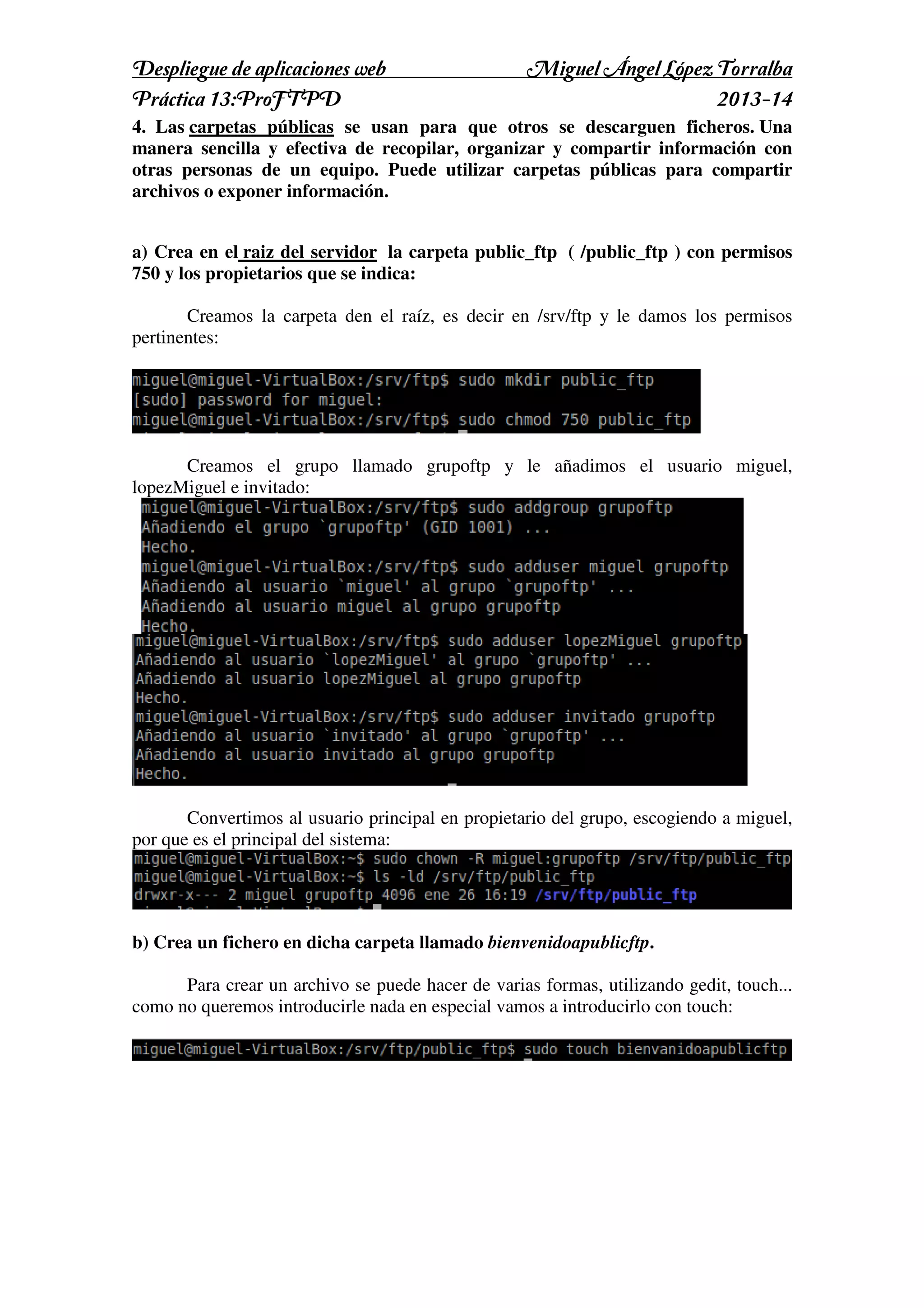 Despliegue de aplicaciones web
Práctica 13:ProFTPD

Miguel Ángel López Torralba
2013-14

4. Las carpetas públicas se usan para que otros se descarguen ficheros. Una
manera sencilla y efectiva de recopilar, organizar y compartir información con
otras personas de un equipo. Puede utilizar carpetas públicas para compartir
archivos o exponer información.
a) Crea en el raiz del servidor la carpeta public_ftp ( /public_ftp ) con permisos
750 y los propietarios que se indica:
Creamos la carpeta den el raíz, es decir en /srv/ftp y le damos los permisos
pertinentes:

Creamos el grupo llamado grupoftp y le añadimos el usuario miguel,
lopezMiguel e invitado:

Convertimos al usuario principal en propietario del grupo, escogiendo a miguel,
por que es el principal del sistema:

b) Crea un fichero en dicha carpeta llamado bienvenidoapublicftp.
Para crear un archivo se puede hacer de varias formas, utilizando gedit, touch...
como no queremos introducirle nada en especial vamos a introducirlo con touch:

 