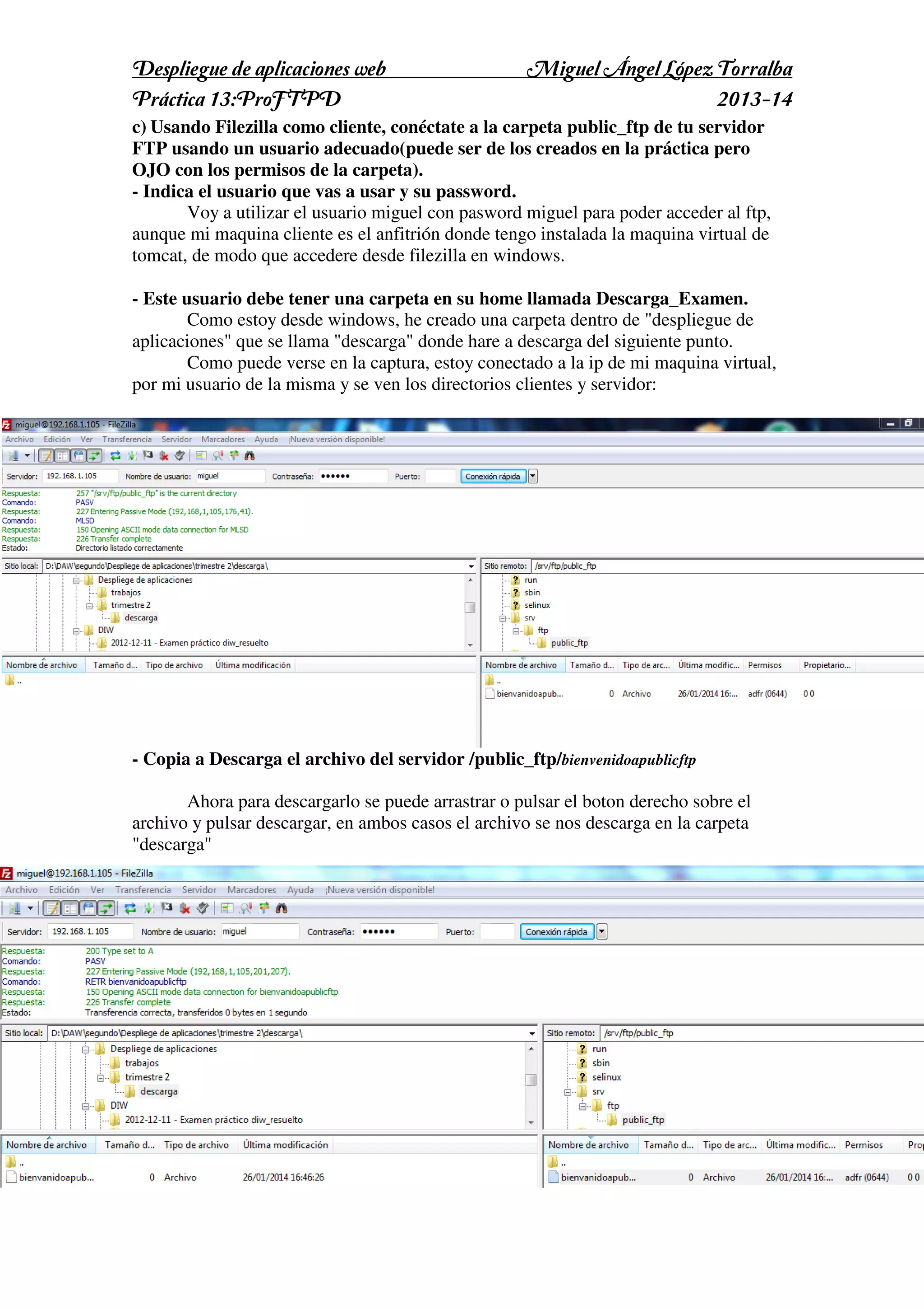 Despliegue de aplicaciones web
Práctica 13:ProFTPD

Miguel Ángel López Torralba
2013-14

c) Usando Filezilla como cliente, conéctate a la carpeta public_ftp de tu servidor
FTP usando un usuario adecuado(puede ser de los creados en la práctica pero
OJO con los permisos de la carpeta).
- Indica el usuario que vas a usar y su password.
Voy a utilizar el usuario miguel con pasword miguel para poder acceder al ftp,
aunque mi maquina cliente es el anfitrión donde tengo instalada la maquina virtual de
tomcat, de modo que accedere desde filezilla en windows.
- Este usuario debe tener una carpeta en su home llamada Descarga_Examen.
Como estoy desde windows, he creado una carpeta dentro de "despliegue de
aplicaciones" que se llama "descarga" donde hare a descarga del siguiente punto.
Como puede verse en la captura, estoy conectado a la ip de mi maquina virtual,
por mi usuario de la misma y se ven los directorios clientes y servidor:

- Copia a Descarga el archivo del servidor /public_ftp/bienvenidoapublicftp
Ahora para descargarlo se puede arrastrar o pulsar el boton derecho sobre el
archivo y pulsar descargar, en ambos casos el archivo se nos descarga en la carpeta
"descarga"

 