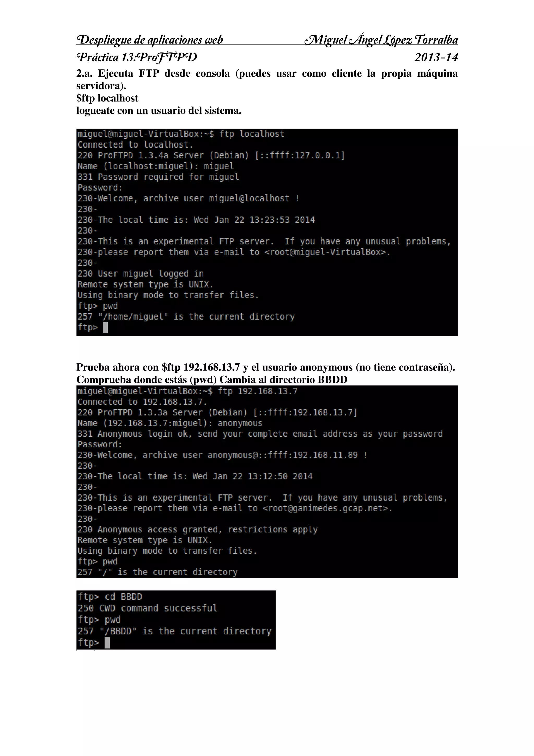 Despliegue de aplicaciones web
Práctica 13:ProFTPD

Miguel Ángel López Torralba
2013-14

2.a. Ejecuta FTP desde consola (puedes usar como cliente la propia máquina
servidora).
$ftp localhost
logueate con un usuario del sistema.

Prueba ahora con $ftp 192.168.13.7 y el usuario anonymous (no tiene contraseña).
Comprueba donde estás (pwd) Cambia al directorio BBDD

 