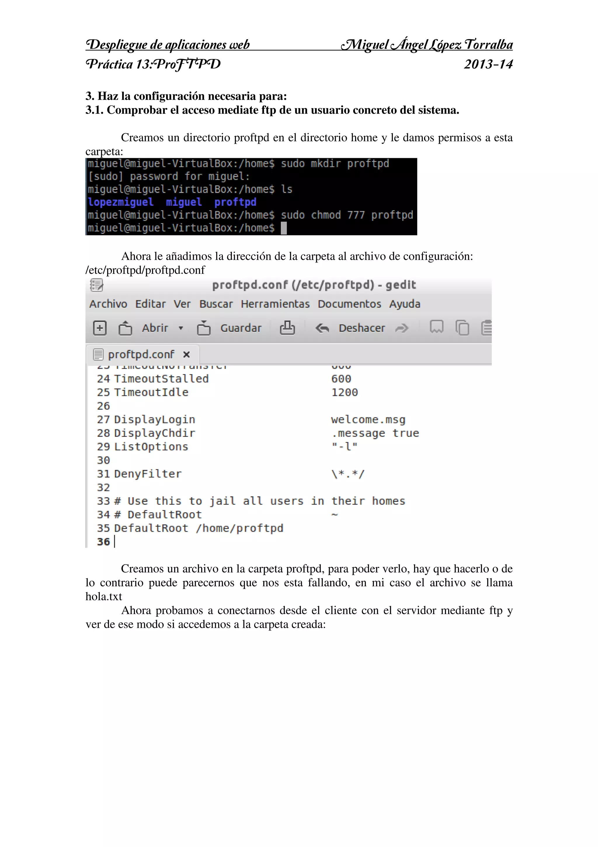 Despliegue de aplicaciones web
Práctica 13:ProFTPD

Miguel Ángel López Torralba
2013-14

3. Haz la configuración necesaria para:
3.1. Comprobar el acceso mediate ftp de un usuario concreto del sistema.
Creamos un directorio proftpd en el directorio home y le damos permisos a esta
carpeta:

Ahora le añadimos la dirección de la carpeta al archivo de configuración:
/etc/proftpd/proftpd.conf

Creamos un archivo en la carpeta proftpd, para poder verlo, hay que hacerlo o de
lo contrario puede parecernos que nos esta fallando, en mi caso el archivo se llama
hola.txt
Ahora probamos a conectarnos desde el cliente con el servidor mediante ftp y
ver de ese modo si accedemos a la carpeta creada:

 