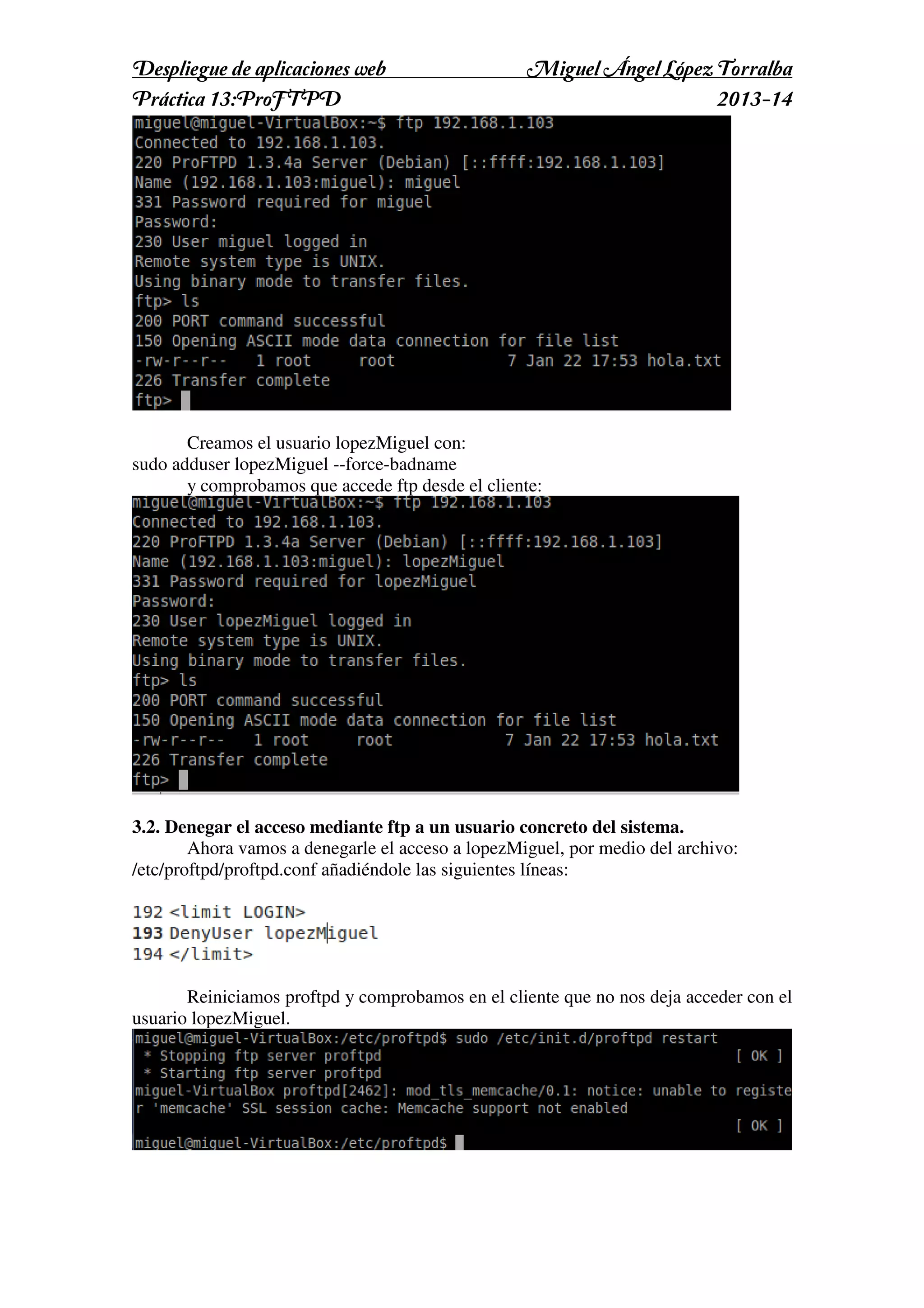 Despliegue de aplicaciones web
Práctica 13:ProFTPD

Miguel Ángel López Torralba
2013-14

Creamos el usuario lopezMiguel con:
sudo adduser lopezMiguel --force-badname
y comprobamos que accede ftp desde el cliente:

3.2. Denegar el acceso mediante ftp a un usuario concreto del sistema.
Ahora vamos a denegarle el acceso a lopezMiguel, por medio del archivo:
/etc/proftpd/proftpd.conf añadiéndole las siguientes líneas:

Reiniciamos proftpd y comprobamos en el cliente que no nos deja acceder con el
usuario lopezMiguel.

 
