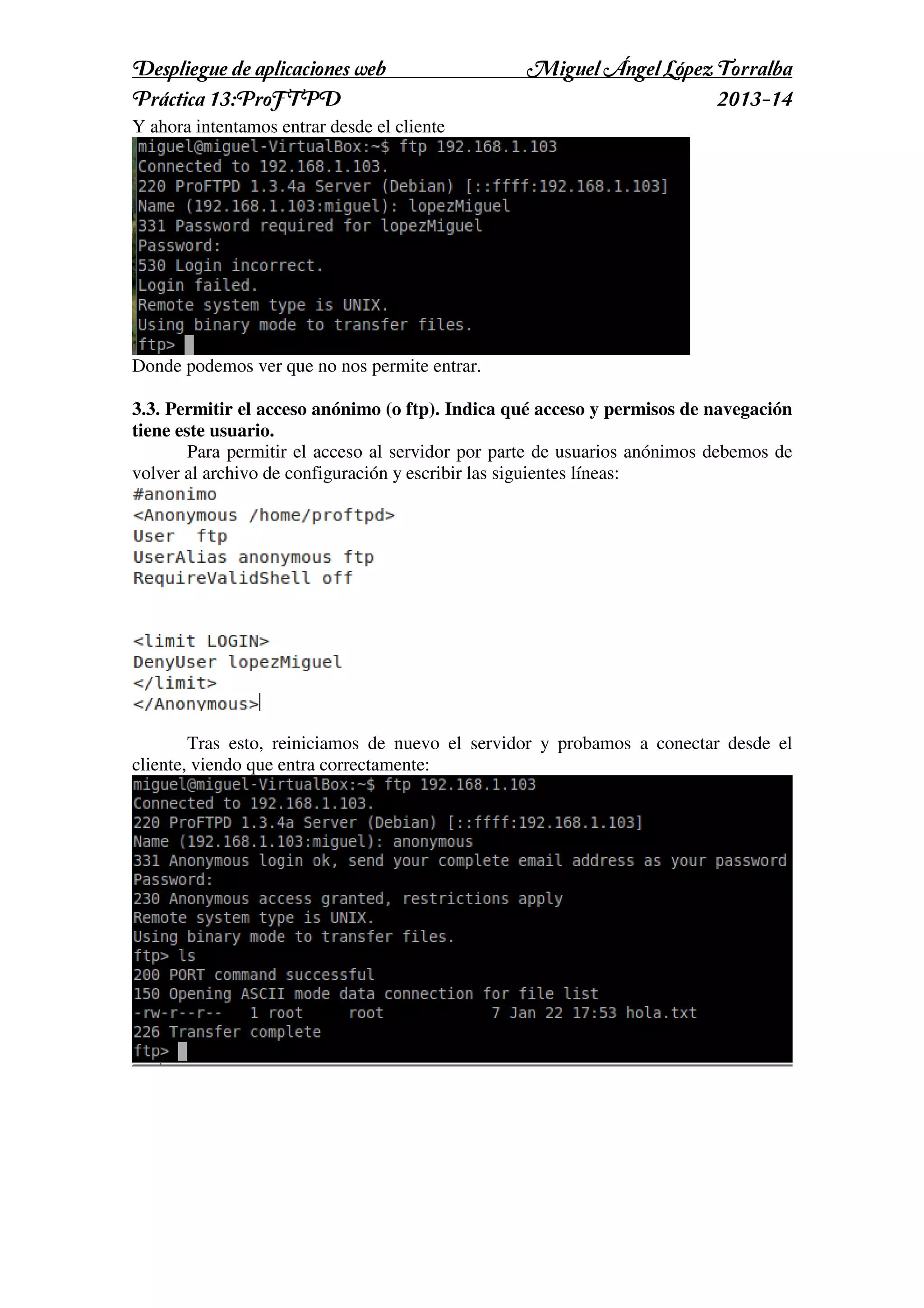 Despliegue de aplicaciones web
Práctica 13:ProFTPD

Miguel Ángel López Torralba
2013-14

Y ahora intentamos entrar desde el cliente

Donde podemos ver que no nos permite entrar.
3.3. Permitir el acceso anónimo (o ftp). Indica qué acceso y permisos de navegación
tiene este usuario.
Para permitir el acceso al servidor por parte de usuarios anónimos debemos de
volver al archivo de configuración y escribir las siguientes líneas:

Tras esto, reiniciamos de nuevo el servidor y probamos a conectar desde el
cliente, viendo que entra correctamente:

 