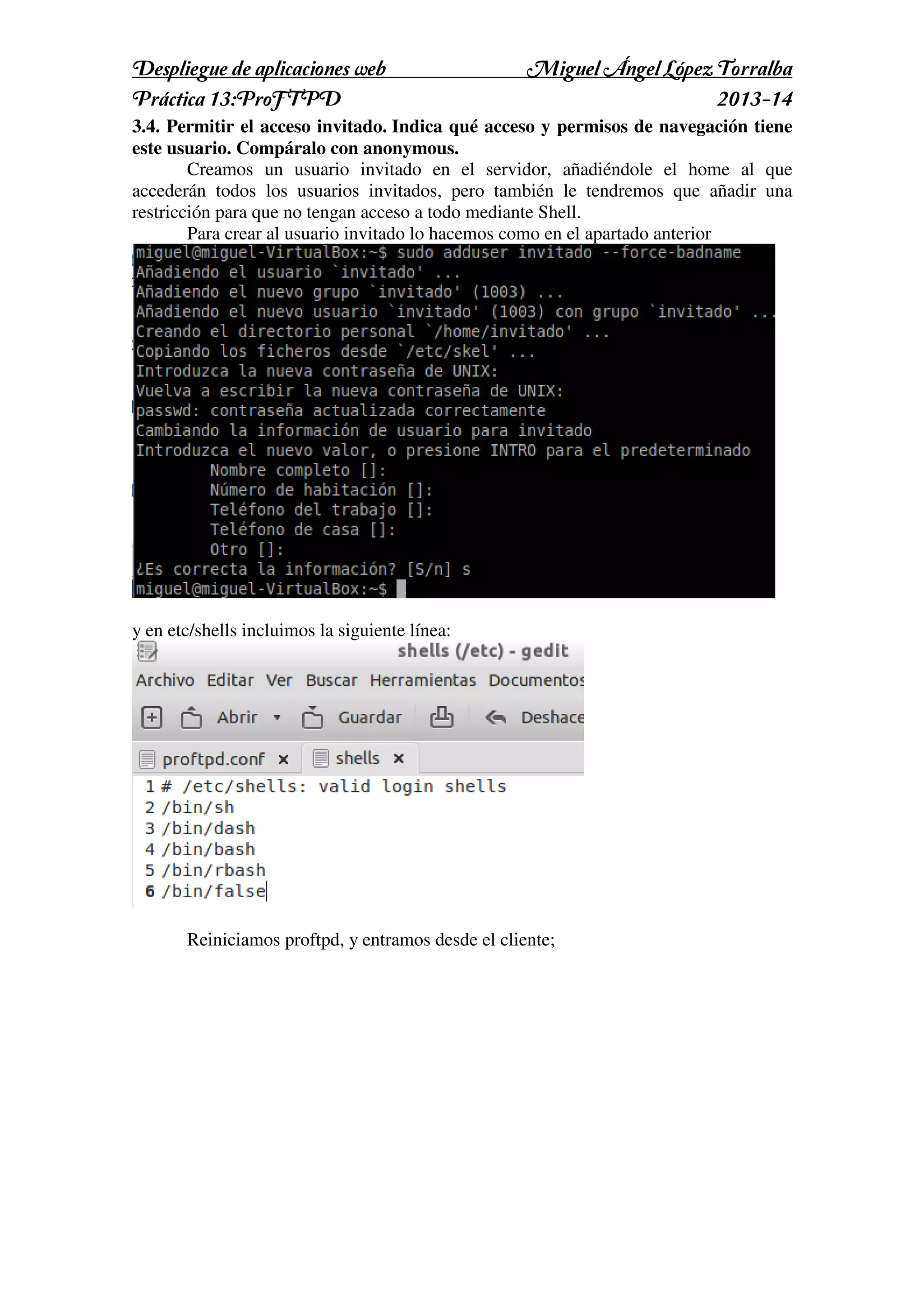 Despliegue de aplicaciones web
Práctica 13:ProFTPD

Miguel Ángel López Torralba
2013-14

3.4. Permitir el acceso invitado. Indica qué acceso y permisos de navegación tiene
este usuario. Compáralo con anonymous.
Creamos un usuario invitado en el servidor, añadiéndole el home al que
accederán todos los usuarios invitados, pero también le tendremos que añadir una
restricción para que no tengan acceso a todo mediante Shell.
Para crear al usuario invitado lo hacemos como en el apartado anterior

y en etc/shells incluimos la siguiente línea:

Reiniciamos proftpd, y entramos desde el cliente;

 